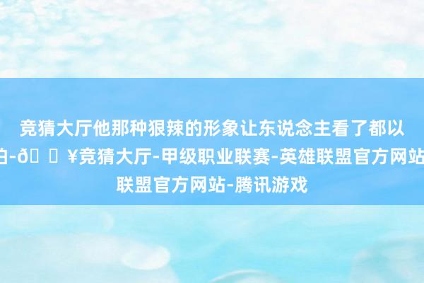 竞猜大厅他那种狠辣的形象让东说念主看了都以为心里害怕-🔥竞猜大厅-甲级职业联赛-英雄联盟官方网站-腾讯游戏