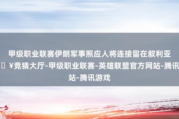 甲级职业联赛伊朗军事照应人将连接留在叙利亚-🔥竞猜大厅-甲级职业联赛-英雄联盟官方网站-腾讯游戏