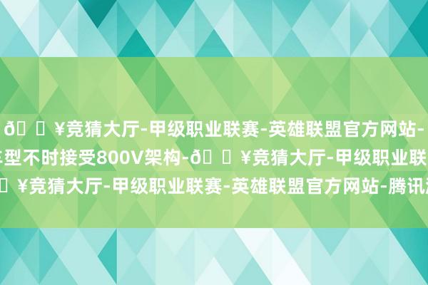 🔥竞猜大厅-甲级职业联赛-英雄联盟官方网站-腾讯游戏双电机四驱车型不时接受800V架构-🔥竞猜大厅-甲级职业联赛-英雄联盟官方网站-腾讯游戏