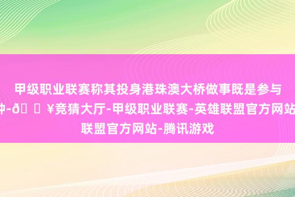 甲级职业联赛称其投身港珠澳大桥做事既是参与故国的栽种-🔥竞猜大厅-甲级职业联赛-英雄联盟官方网站-腾讯游戏