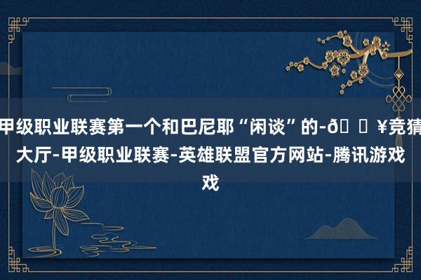 甲级职业联赛第一个和巴尼耶“闲谈”的-🔥竞猜大厅-甲级职业联赛-英雄联盟官方网站-腾讯游戏