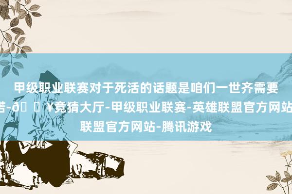 甲级职业联赛对于死活的话题是咱们一世齐需要学习的践诺-🔥竞猜大厅-甲级职业联赛-英雄联盟官方网站-腾讯游戏