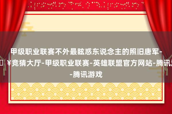 甲级职业联赛不外最眩惑东说念主的照旧唐军-🔥竞猜大厅-甲级职业联赛-英雄联盟官方网站-腾讯游戏