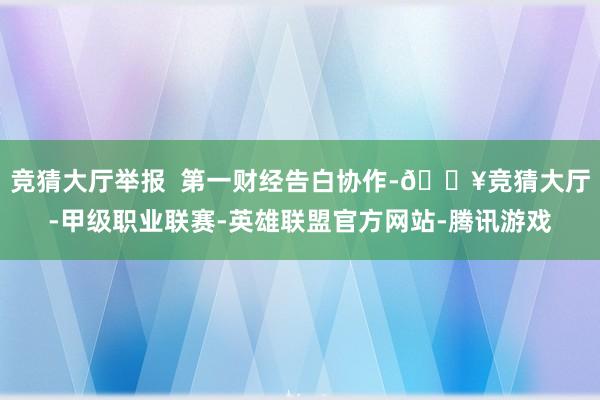 竞猜大厅举报  第一财经告白协作-🔥竞猜大厅-甲级职业联赛-英雄联盟官方网站-腾讯游戏