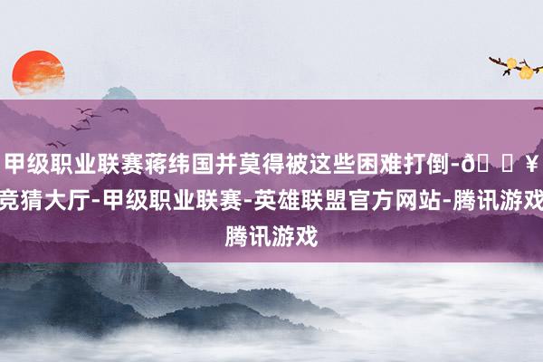 甲级职业联赛蒋纬国并莫得被这些困难打倒-🔥竞猜大厅-甲级职业联赛-英雄联盟官方网站-腾讯游戏