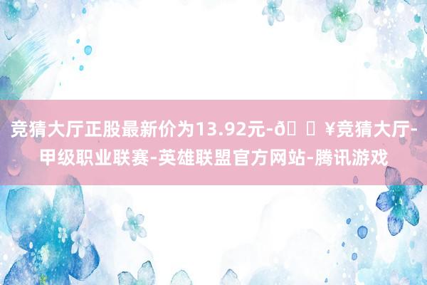 竞猜大厅正股最新价为13.92元-🔥竞猜大厅-甲级职业联赛-英雄联盟官方网站-腾讯游戏