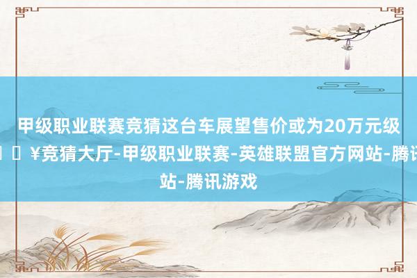 甲级职业联赛竞猜这台车展望售价或为20万元级别-🔥竞猜大厅-甲级职业联赛-英雄联盟官方网站-腾讯游戏