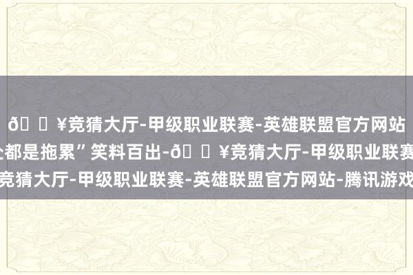 🔥竞猜大厅-甲级职业联赛-英雄联盟官方网站-腾讯游戏预报“处处都是拖累”笑料百出-🔥竞猜大厅-甲级职业联赛-英雄联盟官方网站-腾讯游戏