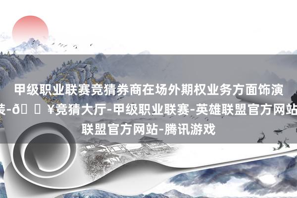 甲级职业联赛竞猜券商在场外期权业务方面饰演着遑急扮装-🔥竞猜大厅-甲级职业联赛-英雄联盟官方网站-腾讯游戏