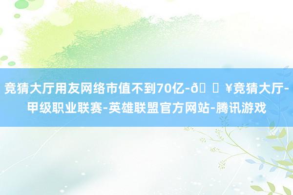 竞猜大厅用友网络市值不到70亿-🔥竞猜大厅-甲级职业联赛-英雄联盟官方网站-腾讯游戏