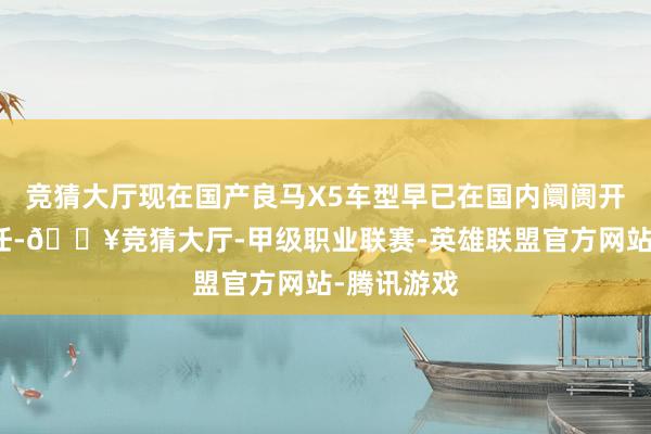 竞猜大厅现在国产良马X5车型早已在国内阛阓开启销售责任-🔥竞猜大厅-甲级职业联赛-英雄联盟官方网站-腾讯游戏