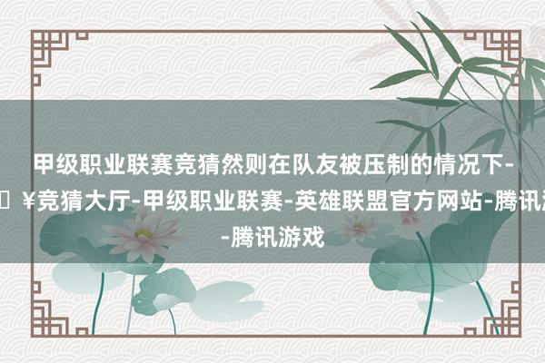 甲级职业联赛竞猜然则在队友被压制的情况下-🔥竞猜大厅-甲级职业联赛-英雄联盟官方网站-腾讯游戏