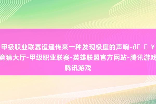 甲级职业联赛迢遥传来一种发现极度的声响-🔥竞猜大厅-甲级职业联赛-英雄联盟官方网站-腾讯游戏