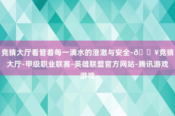 竞猜大厅看管着每一滴水的澄澈与安全-🔥竞猜大厅-甲级职业联赛-英雄联盟官方网站-腾讯游戏