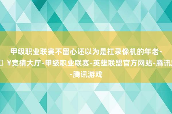 甲级职业联赛不留心还以为是扛录像机的年老-🔥竞猜大厅-甲级职业联赛-英雄联盟官方网站-腾讯游戏