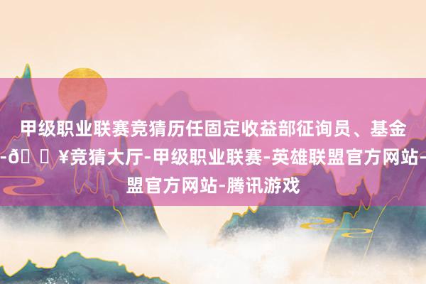 甲级职业联赛竞猜历任固定收益部征询员、基金司理助理-🔥竞猜大厅-甲级职业联赛-英雄联盟官方网站-腾讯游戏