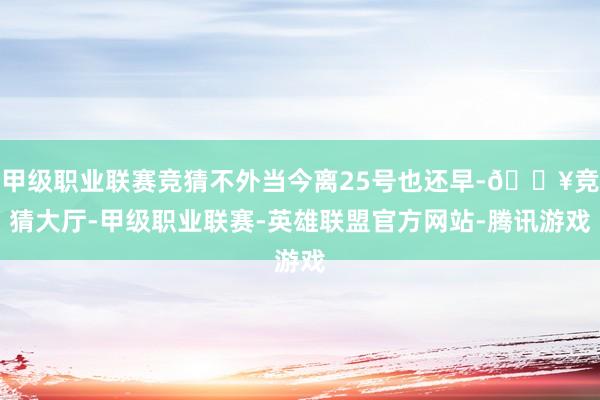 甲级职业联赛竞猜不外当今离25号也还早-🔥竞猜大厅-甲级职业联赛-英雄联盟官方网站-腾讯游戏