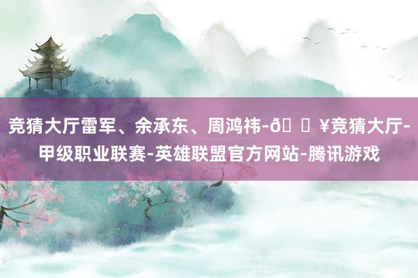 竞猜大厅雷军、余承东、周鸿祎-🔥竞猜大厅-甲级职业联赛-英雄联盟官方网站-腾讯游戏