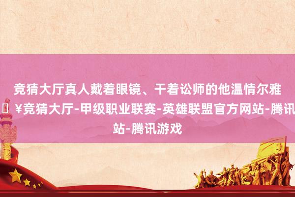 竞猜大厅真人戴着眼镜、干着讼师的他温情尔雅-🔥竞猜大厅-甲级职业联赛-英雄联盟官方网站-腾讯游戏