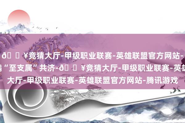 🔥竞猜大厅-甲级职业联赛-英雄联盟官方网站-腾讯游戏23个省份完满“至支属”共济-🔥竞猜大厅-甲级职业联赛-英雄联盟官方网站-腾讯游戏