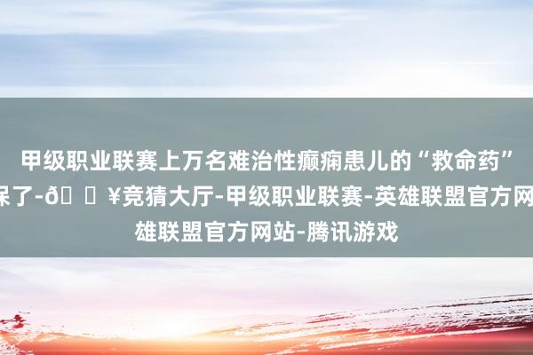 甲级职业联赛上万名难治性癫痫患儿的“救命药”氯巴占进医保了-🔥竞猜大厅-甲级职业联赛-英雄联盟官方网站-腾讯游戏