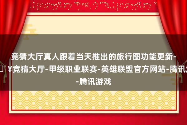 竞猜大厅真人跟着当天推出的旅行图功能更新-🔥竞猜大厅-甲级职业联赛-英雄联盟官方网站-腾讯游戏