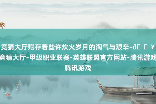 竞猜大厅赋存着些许炊火岁月的淘气与艰辛-🔥竞猜大厅-甲级职业联赛-英雄联盟官方网站-腾讯游戏