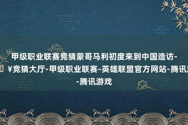 甲级职业联赛竞猜蒙哥马利初度来到中国造访-🔥竞猜大厅-甲级职业联赛-英雄联盟官方网站-腾讯游戏