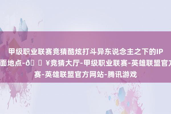 甲级职业联赛竞猜酷炫打斗异东说念主之下的IP蛊惑力诚然是门面地点-🔥竞猜大厅-甲级职业联赛-英雄联盟官方网站-腾讯游戏