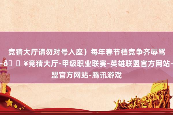 竞猜大厅请勿对号入座）每年春节档竞争齐辱骂常强烈的-🔥竞猜大厅-甲级职业联赛-英雄联盟官方网站-腾讯游戏