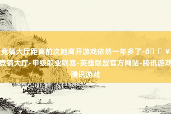 竞猜大厅距离前次她离开游戏依然一年多了-🔥竞猜大厅-甲级职业联赛-英雄联盟官方网站-腾讯游戏