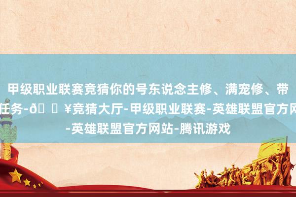 甲级职业联赛竞猜你的号东说念主修、满宠修、带8-9红宝宝刷任务-🔥竞猜大厅-甲级职业联赛-英雄联盟官方网站-腾讯游戏