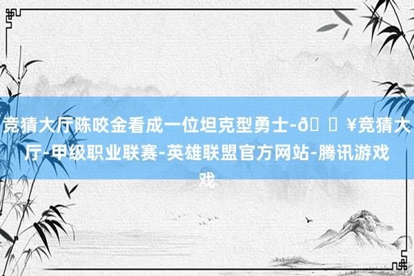 竞猜大厅陈咬金看成一位坦克型勇士-🔥竞猜大厅-甲级职业联赛-英雄联盟官方网站-腾讯游戏