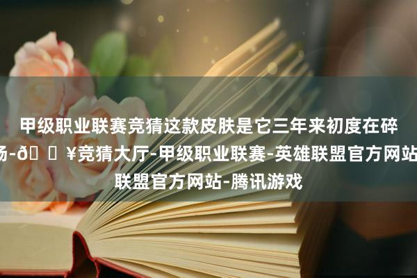 甲级职业联赛竞猜这款皮肤是它三年来初度在碎屑商店返场-🔥竞猜大厅-甲级职业联赛-英雄联盟官方网站-腾讯游戏