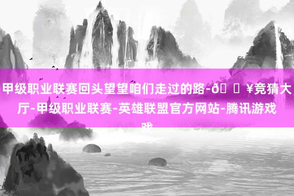 甲级职业联赛回头望望咱们走过的路-🔥竞猜大厅-甲级职业联赛-英雄联盟官方网站-腾讯游戏