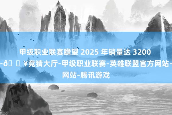 甲级职业联赛瞻望 2025 年销量达 3200 万辆阁下-🔥竞猜大厅-甲级职业联赛-英雄联盟官方网站-腾讯游戏