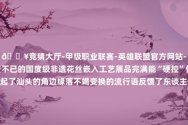 🔥竞猜大厅-甲级职业联赛-英雄联盟官方网站-腾讯游戏令东谈主颂赞不已的国度级非遗花丝嵌入工艺展品完满能“硬控”你 理由十足的流行语串起了汕头的角边缘落不竭变换的流行语反馈了东谈主们生存理念和时势的变而不变的则是东谈主们对好意思好生存的向往这一年咱们的城市路更宽了、城更绿了、东谈主更乐了……这座城市就像一册常读常新的书用流行的笔触勾画出不朽的诱骗力新的一年快来汕头解锁更多精彩吧开端 | 汕头新闻 发