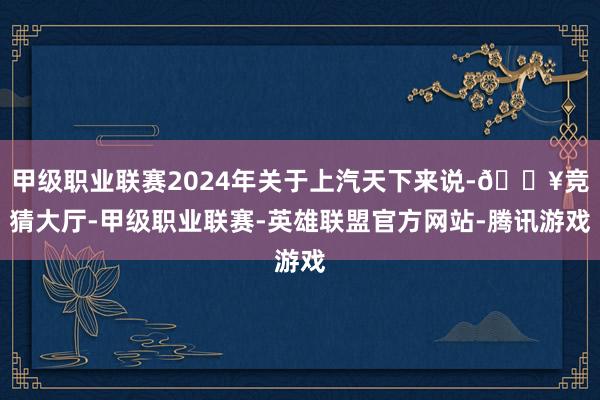 甲级职业联赛2024年关于上汽天下来说-🔥竞猜大厅-甲级职业联赛-英雄联盟官方网站-腾讯游戏