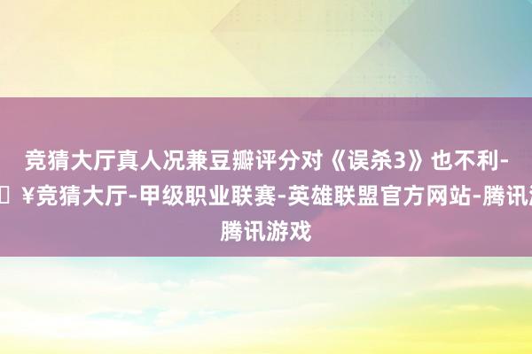 竞猜大厅真人况兼豆瓣评分对《误杀3》也不利-🔥竞猜大厅-甲级职业联赛-英雄联盟官方网站-腾讯游戏