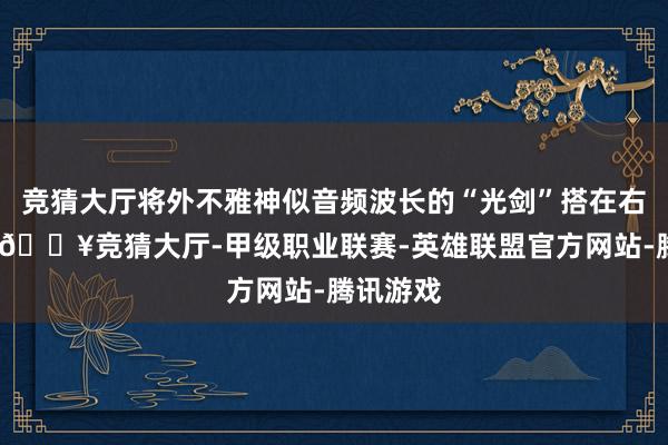 竞猜大厅将外不雅神似音频波长的“光剑”搭在右肩膀上-🔥竞猜大厅-甲级职业联赛-英雄联盟官方网站-腾讯游戏