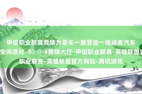 甲级职业联赛竞猜为爱车一族营造一场涵盖汽车文化和汽车生涯的安闲派对-🔥竞猜大厅-甲级职业联赛-英雄联盟官方网站-腾讯游戏