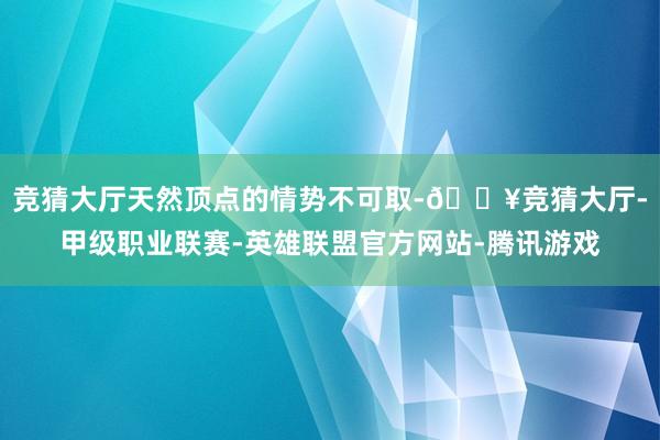 竞猜大厅天然顶点的情势不可取-🔥竞猜大厅-甲级职业联赛-英雄联盟官方网站-腾讯游戏