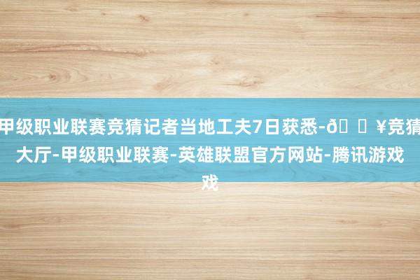 甲级职业联赛竞猜记者当地工夫7日获悉-🔥竞猜大厅-甲级职业联赛-英雄联盟官方网站-腾讯游戏