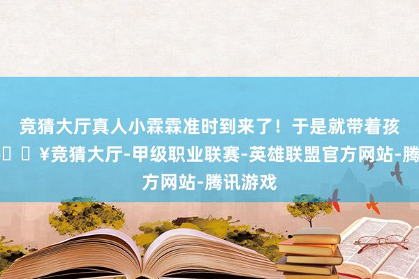 竞猜大厅真人小霖霖准时到来了！于是就带着孩子们-🔥竞猜大厅-甲级职业联赛-英雄联盟官方网站-腾讯游戏