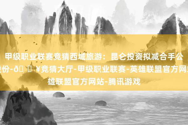 甲级职业联赛竞猜西域旅游：昆仑投资拟减合手公司不超3%股份-🔥竞猜大厅-甲级职业联赛-英雄联盟官方网站-腾讯游戏