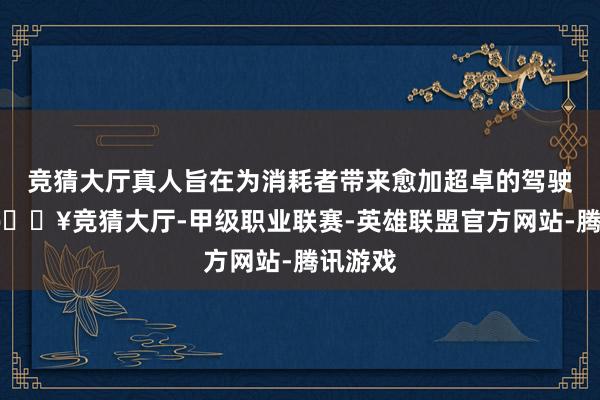 竞猜大厅真人旨在为消耗者带来愈加超卓的驾驶体验-🔥竞猜大厅-甲级职业联赛-英雄联盟官方网站-腾讯游戏