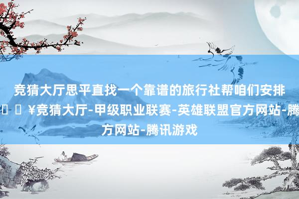 竞猜大厅思平直找一个靠谱的旅行社帮咱们安排一切-🔥竞猜大厅-甲级职业联赛-英雄联盟官方网站-腾讯游戏