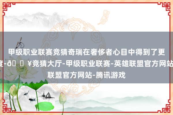 甲级职业联赛竞猜奇瑞在奢侈者心目中得到了更高的辨识度-🔥竞猜大厅-甲级职业联赛-英雄联盟官方网站-腾讯游戏