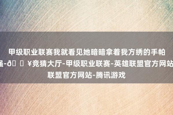 甲级职业联赛我就看见她暗暗拿着我方绣的手帕去找李志强-🔥竞猜大厅-甲级职业联赛-英雄联盟官方网站-腾讯游戏