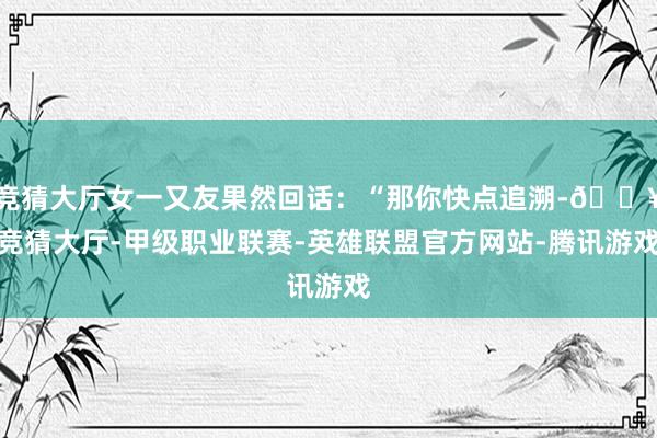 竞猜大厅女一又友果然回话：“那你快点追溯-🔥竞猜大厅-甲级职业联赛-英雄联盟官方网站-腾讯游戏